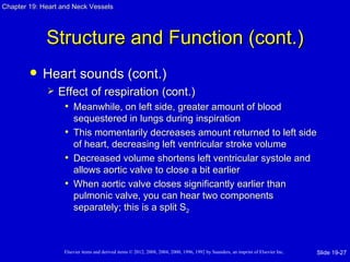 Chapter 19: Heart and Neck Vessels




             Structure and Function (cont.)
           Heart sounds (cont.)
                Effect of respiration (cont.)
                  • Meanwhile, on left side, greater amount of blood
                     sequestered in lungs during inspiration
                   • This momentarily decreases amount returned to left side
                     of heart, decreasing left ventricular stroke volume
                   • Decreased volume shortens left ventricular systole and
                     allows aortic valve to close a bit earlier
                   • When aortic valve closes significantly earlier than
                     pulmonic valve, you can hear two components
                     separately; this is a split S2



                   Elsevier items and derived items © 2012, 2008, 2004, 2000, 1996, 1992 by Saunders, an imprint of Elsevier Inc.   Slide 19-27
 