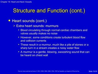 Chapter 19: Heart and Neck Vessels




             Structure and Function (cont.)
           Heart sounds (cont.)
                Extra heart sounds: murmurs
                  • Blood circulating through normal cardiac chambers and
                     valves usually makes no noise
                   • However, some conditions create turbulent blood flow
                     and collision currents
                   • These result in a murmur, much like a pile of stones or a
                     sharp turn in a stream creates a noisy water flow
                   • A murmur is a gentle, blowing, swooshing sound that can
                     be heard on chest wall




                   Elsevier items and derived items © 2012, 2008, 2004, 2000, 1996, 1992 by Saunders, an imprint of Elsevier Inc.   Slide 19-30
 
