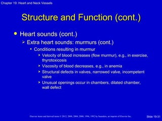 Chapter 19: Heart and Neck Vessels




             Structure and Function (cont.)
           Heart sounds (cont.)
                Extra heart sounds: murmurs (cont.)
                  • Conditions resulting in murmur
                               Velocity of blood increases (flow murmur), e.g., in exercise,
                                thyrotoxicosis
                               Viscosity of blood decreases, e.g., in anemia
                               Structural defects in valves, narrowed valve, incompetent
                                valve
                               Unusual openings occur in chambers, dilated chamber,
                                wall defect




                   Elsevier items and derived items © 2012, 2008, 2004, 2000, 1996, 1992 by Saunders, an imprint of Elsevier Inc.   Slide 19-31
 