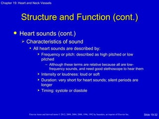 Chapter 19: Heart and Neck Vessels




             Structure and Function (cont.)
           Heart sounds (cont.)
                Characteristics of sound
                  • All heart sounds are described by:
                               Frequency or pitch: described as high pitched or low
                                pitched
                                    – Although these terms are relative because all are low-
                                      frequency sounds, and need good stethoscope to hear them
                               Intensity or loudness: loud or soft
                               Duration: very short for heart sounds; silent periods are
                                longer
                               Timing: systole or diastole




                   Elsevier items and derived items © 2012, 2008, 2004, 2000, 1996, 1992 by Saunders, an imprint of Elsevier Inc.   Slide 19-32
 
