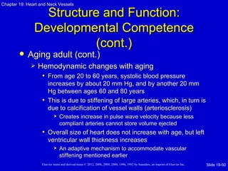 Chapter 19: Heart and Neck Vessels

                 Structure and Function:
               Developmental Competence
                         (cont.)
           Aging adult (cont.)
                Hemodynamic changes with aging
                  • From age 20 to 60 years, systolic blood pressure
                     increases by about 20 mm Hg, and by another 20 mm
                     Hg between ages 60 and 80 years
                   • This is due to stiffening of large arteries, which, in turn is
                     due to calcification of vessel walls (arteriosclerosis)
                               Creates increase in pulse wave velocity because less
                                compliant arteries cannot store volume ejected
                   • Overall size of heart does not increase with age, but left
                       ventricular wall thickness increases
                               An adaptive mechanism to accommodate vascular
                                stiffening mentioned earlier
                   Elsevier items and derived items © 2012, 2008, 2004, 2000, 1996, 1992 by Saunders, an imprint of Elsevier Inc.   Slide 19-50
 
