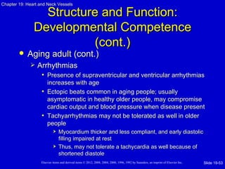Chapter 19: Heart and Neck Vessels

                 Structure and Function:
               Developmental Competence
                         (cont.)
           Aging adult (cont.)
                Arrhythmias
                  • Presence of supraventricular and ventricular arrhythmias
                     increases with age
                   • Ectopic beats common in aging people; usually
                     asymptomatic in healthy older people, may compromise
                     cardiac output and blood pressure when disease present
                   • Tachyarrhythmias may not be tolerated as well in older
                     people
                               Myocardium thicker and less compliant, and early diastolic
                                filling impaired at rest
                               Thus, may not tolerate a tachycardia as well because of
                                shortened diastole
                   Elsevier items and derived items © 2012, 2008, 2004, 2000, 1996, 1992 by Saunders, an imprint of Elsevier Inc.   Slide 19-53
 