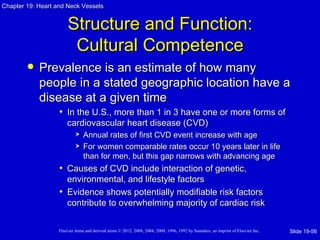 Chapter 19: Heart and Neck Vessels


                       Structure and Function:
                        Cultural Competence
           Prevalence is an estimate of how many
            people in a stated geographic location have a
            disease at a given time
                   • In the U.S., more than 1 in 3 have one or more forms of
                       cardiovascular heart disease (CVD)
                               Annual rates of first CVD event increase with age
                               For women comparable rates occur 10 years later in life
                                than for men, but this gap narrows with advancing age
                   • Causes of CVD include interaction of genetic,
                     environmental, and lifestyle factors
                   • Evidence shows potentially modifiable risk factors
                     contribute to overwhelming majority of cardiac risk

                   Elsevier items and derived items © 2012, 2008, 2004, 2000, 1996, 1992 by Saunders, an imprint of Elsevier Inc.   Slide 19-56
 