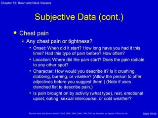 Chapter 19: Heart and Neck Vessels




                         Subjective Data (cont.)
           Chest pain
                Any chest pain or tightness?
                  • Onset: When did it start? How long have you had it this
                     time? Had this type of pain before? How often?
                   • Location: Where did the pain start? Does the pain radiate
                     to any other spot?
                   • Character: How would you describe it? Is it crushing,
                     stabbing, burning, or viselike? (Allow the person to offer
                     adjectives before you suggest them.) (Note if uses
                     clenched fist to describe pain.)
                   • Is pain brought on by activity (what type), rest, emotional
                     upset, eating, sexual intercourse, or cold weather?


                   Elsevier items and derived items © 2012, 2008, 2004, 2000, 1996, 1992 by Saunders, an imprint of Elsevier Inc.   Slide 19-64
 