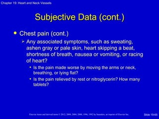 Chapter 19: Heart and Neck Vessels




                         Subjective Data (cont.)
           Chest pain (cont.)
                Any associated symptoms, such as sweating,
                 ashen gray or pale skin, heart skipping a beat,
                 shortness of breath, nausea or vomiting, or racing
                 of heart?
                  • Is the pain made worse by moving the arms or neck,
                     breathing, or lying flat?
                   • Is the pain relieved by rest or nitroglycerin? How many
                     tablets?




                   Elsevier items and derived items © 2012, 2008, 2004, 2000, 1996, 1992 by Saunders, an imprint of Elsevier Inc.   Slide 19-65
 