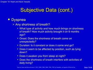 Chapter 19: Heart and Neck Vessels




                         Subjective Data (cont.)
           Dyspnea
                Any shortness of breath?
                  • What type of activity and how much brings on shortness
                       of breath? How much activity brought it on 6 months
                       ago?
                   •   Onset: Does the shortness of breath come on
                       unexpectedly?
                   •   Duration: Is it constant or does it come and go?
                   •   Does it seem to be affected by position, such as lying
                       down?
                   •   Does it awaken you from sleep at night?
                   •   Does the shortness of breath interfere with activities of
                       daily living?
                   Elsevier items and derived items © 2012, 2008, 2004, 2000, 1996, 1992 by Saunders, an imprint of Elsevier Inc.   Slide 19-66
 
