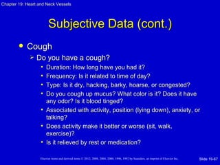 Chapter 19: Heart and Neck Vessels




                         Subjective Data (cont.)
           Cough
                Do you have a cough?
                  • Duration: How long have you had it?
                  • Frequency: Is it related to time of day?
                  • Type: Is it dry, hacking, barky, hoarse, or congested?
                  • Do you cough up mucus? What color is it? Does it have
                     any odor? Is it blood tinged?
                   • Associated with activity, position (lying down), anxiety, or
                     talking?
                   • Does activity make it better or worse (sit, walk,
                     exercise)?
                   • Is it relieved by rest or medication?

                   Elsevier items and derived items © 2012, 2008, 2004, 2000, 1996, 1992 by Saunders, an imprint of Elsevier Inc.   Slide 19-67
 