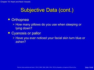 Chapter 19: Heart and Neck Vessels




                         Subjective Data (cont.)
           Orthopnea
                How many pillows do you use when sleeping or
                 lying down?
           Cyanosis or pallor
                Have you ever noticed your facial skin turn blue or
                 ashen?




                   Elsevier items and derived items © 2012, 2008, 2004, 2000, 1996, 1992 by Saunders, an imprint of Elsevier Inc.   Slide 19-68
 