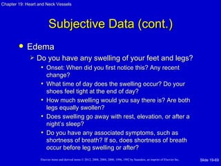 Chapter 19: Heart and Neck Vessels




                         Subjective Data (cont.)
           Edema
                Do you have any swelling of your feet and legs?
                  • Onset: When did you first notice this? Any recent
                       change?
                   •   What time of day does the swelling occur? Do your
                       shoes feel tight at the end of day?
                   •   How much swelling would you say there is? Are both
                       legs equally swollen?
                   •   Does swelling go away with rest, elevation, or after a
                       night’s sleep?
                   •   Do you have any associated symptoms, such as
                       shortness of breath? If so, does shortness of breath
                       occur before leg swelling or after?
                   Elsevier items and derived items © 2012, 2008, 2004, 2000, 1996, 1992 by Saunders, an imprint of Elsevier Inc.   Slide 19-69
 