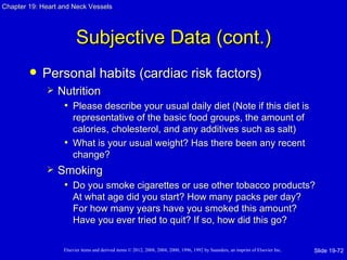 Chapter 19: Heart and Neck Vessels




                         Subjective Data (cont.)
           Personal habits (cardiac risk factors)
                Nutrition
                  • Please describe your usual daily diet (Note if this diet is
                     representative of the basic food groups, the amount of
                     calories, cholesterol, and any additives such as salt)
                   • What is your usual weight? Has there been any recent
                     change?
                Smoking
                  • Do you smoke cigarettes or use other tobacco products?
                       At what age did you start? How many packs per day?
                       For how many years have you smoked this amount?
                       Have you ever tried to quit? If so, how did this go?

                   Elsevier items and derived items © 2012, 2008, 2004, 2000, 1996, 1992 by Saunders, an imprint of Elsevier Inc.   Slide 19-72
 