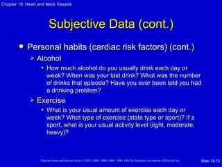 Chapter 19: Heart and Neck Vessels




                         Subjective Data (cont.)
           Personal habits (cardiac risk factors) (cont.)
                Alcohol
                  • How much alcohol do you usually drink each day or
                       week? When was your last drink? What was the number
                       of drinks that episode? Have you ever been told you had
                       a drinking problem?
                Exercise
                  • What is your usual amount of exercise each day or
                       week? What type of exercise (state type or sport)? If a
                       sport, what is your usual activity level (light, moderate,
                       heavy)?



                   Elsevier items and derived items © 2012, 2008, 2004, 2000, 1996, 1992 by Saunders, an imprint of Elsevier Inc.   Slide 19-73
 