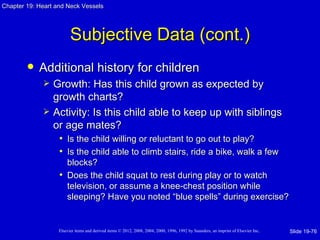 Chapter 19: Heart and Neck Vessels




                         Subjective Data (cont.)
           Additional history for children
                Growth: Has this child grown as expected by
                 growth charts?
                Activity: Is this child able to keep up with siblings
                 or age mates?
                  • Is the child willing or reluctant to go out to play?
                  • Is the child able to climb stairs, ride a bike, walk a few
                     blocks?
                   • Does the child squat to rest during play or to watch
                     television, or assume a knee-chest position while
                     sleeping? Have you noted “blue spells” during exercise?


                   Elsevier items and derived items © 2012, 2008, 2004, 2000, 1996, 1992 by Saunders, an imprint of Elsevier Inc.   Slide 19-76
 