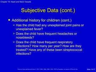 Chapter 19: Heart and Neck Vessels




                         Subjective Data (cont.)
           Additional history for children (cont.)
                Has the child had any unexplained joint pains or
                 unexplained fever?
                Does the child have frequent headaches or
                 nosebleeds?
                Does the child have frequent respiratory
                 infections? How many per year? How are they
                 treated? Have any of these been streptococcal
                 infections?



                   Elsevier items and derived items © 2012, 2008, 2004, 2000, 1996, 1992 by Saunders, an imprint of Elsevier Inc.   Slide 19-77
 