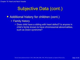 Chapter 19: Heart and Neck Vessels




                         Subjective Data (cont.)
           Additional history for children (cont.)
                Family history
                  • Does child have a sibling with heart defect? Is anyone in
                       child’s family known to have chromosomal abnormalities,
                       such as Down syndrome?




                   Elsevier items and derived items © 2012, 2008, 2004, 2000, 1996, 1992 by Saunders, an imprint of Elsevier Inc.   Slide 19-78
 