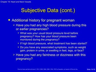 Chapter 19: Heart and Neck Vessels




                         Subjective Data (cont.)
           Additional history for pregnant woman
                Have you had any high blood pressure during this
                 or earlier pregnancies?
                  • What was your usual blood pressure level before
                     pregnancy? How has your blood pressure been
                     monitored during the pregnancy?
                   • If high blood pressure, what treatment has been started?
                   • Do you have any associated symptoms, such as weight
                     gain, protein in urine, or swelling in feet, legs, or face?
                Have you had any faintness or dizziness with this
                 pregnancy?


                   Elsevier items and derived items © 2012, 2008, 2004, 2000, 1996, 1992 by Saunders, an imprint of Elsevier Inc.   Slide 19-79
 