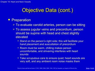 Chapter 19: Heart and Neck Vessels




                           Objective Data (cont.)
           Preparation
                To evaluate carotid arteries, person can be sitting
                To assess jugular veins and precordium, person
                 should be supine with head and chest slightly
                 elevated
                  • Stand on the person’s right side; this will facilitate your
                     hand placement and auscultation of precordium
                   • Room must be warm, chilling makes person
                     uncomfortable, and shivering interferes with heart
                     sounds
                   • Take scrupulous care to ensure quiet; heart sounds are
                     very soft, and any ambient room noise masks them

                   Elsevier items and derived items © 2012, 2008, 2004, 2000, 1996, 1992 by Saunders, an imprint of Elsevier Inc.   Slide 19-82
 