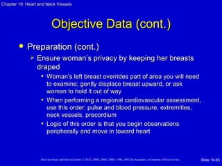 Chapter 19: Heart and Neck Vessels




                           Objective Data (cont.)
           Preparation (cont.)
                Ensure woman’s privacy by keeping her breasts
                 draped
                  • Woman’s left breast overrides part of area you will need
                     to examine; gently displace breast upward, or ask
                     woman to hold it out of way
                   • When performing a regional cardiovascular assessment,
                     use this order: pulse and blood pressure, extremities,
                     neck vessels, precordium
                   • Logic of this order is that you begin observations
                     peripherally and move in toward heart



                   Elsevier items and derived items © 2012, 2008, 2004, 2000, 1996, 1992 by Saunders, an imprint of Elsevier Inc.   Slide 19-83
 