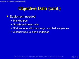 Chapter 19: Heart and Neck Vessels




                           Objective Data (cont.)
           Equipment needed
                Marking pen
                Small centimeter ruler
                Stethoscope with diaphragm and bell endpieces
                Alcohol wipe to clean endpiece




                   Elsevier items and derived items © 2012, 2008, 2004, 2000, 1996, 1992 by Saunders, an imprint of Elsevier Inc.   Slide 19-84
 