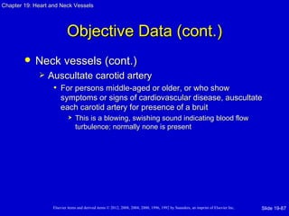Chapter 19: Heart and Neck Vessels




                           Objective Data (cont.)
           Neck vessels (cont.)
                Auscultate carotid artery
                  • For persons middle-aged or older, or who show
                       symptoms or signs of cardiovascular disease, auscultate
                       each carotid artery for presence of a bruit
                               This is a blowing, swishing sound indicating blood flow
                                turbulence; normally none is present




                   Elsevier items and derived items © 2012, 2008, 2004, 2000, 1996, 1992 by Saunders, an imprint of Elsevier Inc.   Slide 19-87
 