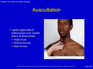 Chapter 19: Heart and Neck Vessels




                                               Auscultation


         • Lightly apply bell of
            stethoscope over carotid
            artery at three levels:
               Angle of jaw
               Midcervical area
               Base of neck




                   Elsevier items and derived items © 2012, 2008, 2004, 2000, 1996, 1992 by Saunders, an imprint of Elsevier Inc.   Slide 5-88
 