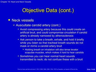 Chapter 19: Heart and Neck Vessels




                           Objective Data (cont.)
           Neck vessels
                Auscultate carotid artery (cont.)
                  • Avoid compressing artery because this could create an
                     artificial bruit, and could compromise circulation if carotid
                     artery is already narrowed by atherosclerosis
                   • Ask person to take a breath, exhale, and hold it briefly
                     while you listen so that tracheal breath sounds do not
                     mask or mimic a carotid artery bruit
                               Holding breath on inhalation will also tense levator
                                scapulae muscles, which makes it hard to hear carotids
                   • Sometimes you can hear normal heart sounds
                       transmitted to neck; do not confuse these with a bruit


                   Elsevier items and derived items © 2012, 2008, 2004, 2000, 1996, 1992 by Saunders, an imprint of Elsevier Inc.   Slide 19-89
 