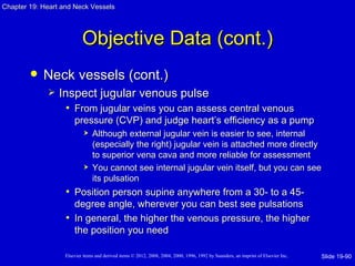 Chapter 19: Heart and Neck Vessels




                           Objective Data (cont.)
           Neck vessels (cont.)
                Inspect jugular venous pulse
                   • From jugular veins you can assess central venous
                       pressure (CVP) and judge heart’s efficiency as a pump
                               Although external jugular vein is easier to see, internal
                                (especially the right) jugular vein is attached more directly
                                to superior vena cava and more reliable for assessment
                               You cannot see internal jugular vein itself, but you can see
                                its pulsation
                   • Position person supine anywhere from a 30- to a 45-
                     degree angle, wherever you can best see pulsations
                   • In general, the higher the venous pressure, the higher
                     the position you need

                   Elsevier items and derived items © 2012, 2008, 2004, 2000, 1996, 1992 by Saunders, an imprint of Elsevier Inc.   Slide 19-90
 