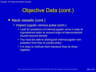 Chapter 19: Heart and Neck Vessels




                           Objective Data (cont.)
           Neck vessels (cont.)
                Inspect jugular venous pulse (cont.)
                   • Look for pulsations of internal jugular veins in area of
                     suprasternal notch or around origin of sternomastoid
                     muscle around clavicle
                   • You must be able to distinguish internal jugular vein
                     pulsation from that of carotid artery
                   • It is easy to confuse them because they lie close
                     together




                   Elsevier items and derived items © 2012, 2008, 2004, 2000, 1996, 1992 by Saunders, an imprint of Elsevier Inc.   Slide 19-91
 