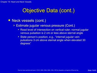 Chapter 19: Heart and Neck Vessels




                           Objective Data (cont.)
           Neck vessels (cont.)
                Estimate jugular venous pressure (Cont.)
                  • Read level of intersection on vertical ruler; normal jugular
                     venous pulsation is 2 cm or less above sternal angle
                   • State person’s position, e.g., “internal jugular vein
                     pulsations 3 cm above sternal angle when elevated 30
                     degrees”




                   Elsevier items and derived items © 2012, 2008, 2004, 2000, 1996, 1992 by Saunders, an imprint of Elsevier Inc.   Slide 19-93
 