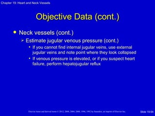 Chapter 19: Heart and Neck Vessels




                           Objective Data (cont.)
           Neck vessels (cont.)
                Estimate jugular venous pressure (cont.)
                  • If you cannot find internal jugular veins, use external
                     jugular veins and note point where they look collapsed
                   • If venous pressure is elevated, or if you suspect heart
                     failure, perform hepatojugular reflux




                   Elsevier items and derived items © 2012, 2008, 2004, 2000, 1996, 1992 by Saunders, an imprint of Elsevier Inc.   Slide 19-94
 