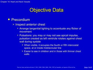 Chapter 19: Heart and Neck Vessels




                                          Objective Data
           Precordium
                Inspect anterior chest
                   • Arrange tangential lighting to accentuate any flicker of
                     movement
                   • Pulsations: you may or may not see apical impulse,
                     pulsation created as left ventricle rotates against chest
                     wall during systole
                               When visible, it occupies the fourth or fifth intercostal
                                space, at or inside midclavicular line
                               Easier to see in children and in those with thinner chest
                                walls




                   Elsevier items and derived items © 2012, 2008, 2004, 2000, 1996, 1992 by Saunders, an imprint of Elsevier Inc.   Slide 19-97
 