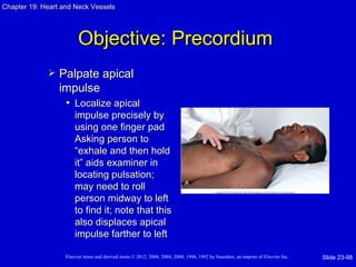 Chapter 19: Heart and Neck Vessels




                         Objective: Precordium
                Palpate apical
                 impulse
                  • Localize apical
                       impulse precisely by
                       using one finger pad
                       Asking person to
                       “exhale and then hold
                       it” aids examiner in
                       locating pulsation;
                       may need to roll
                       person midway to left
                       to find it; note that this
                       also displaces apical
                       impulse farther to left

                   Elsevier items and derived items © 2012, 2008, 2004, 2000, 1996, 1992 by Saunders, an imprint of Elsevier Inc.   Slide 23-98
 