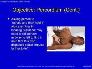 Chapter 19: Heart and Neck Vessels




             Objective: Percordium (Cont.)
           Asking person to
            “exhale and then hold it”
            aids examiner in
            locating pulsation; may
            need to roll person
            midway to left to find it;
            note that this also
            displaces apical impulse
            farther to left




                   Elsevier items and derived items © 2012, 2008, 2004, 2000, 1996, 1992 by Saunders, an imprint of Elsevier Inc.   Slide 23-99
 