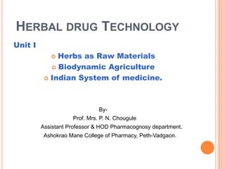 HERBAL DRUG TECHNOLOGY
Unit I
 Herbs as Raw Materials
 Biodynamic Agriculture
 Indian System of medicine.
By-
Prof. Mrs. P. N. Chougule
Assistant Professor & HOD Pharmacognosy department.
Ashokrao Mane College of Pharmacy, Peth-Vadgaon.
 
