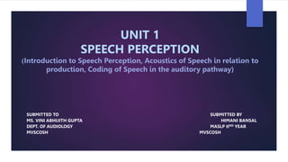 UNIT 1
SPEECH PERCEPTION
(Introduction to Speech Perception, Acoustics of Speech in relation to
production, Coding of Speech in the auditory pathway)
SUBMITTED TO SUBMITTED BY
MS. VINI ABHIJITH GUPTA HIMANI BANSAL
DEPT. OF AUDIOLOGY MASLP IIND YEAR
MVSCOSH MVSCOSH
 