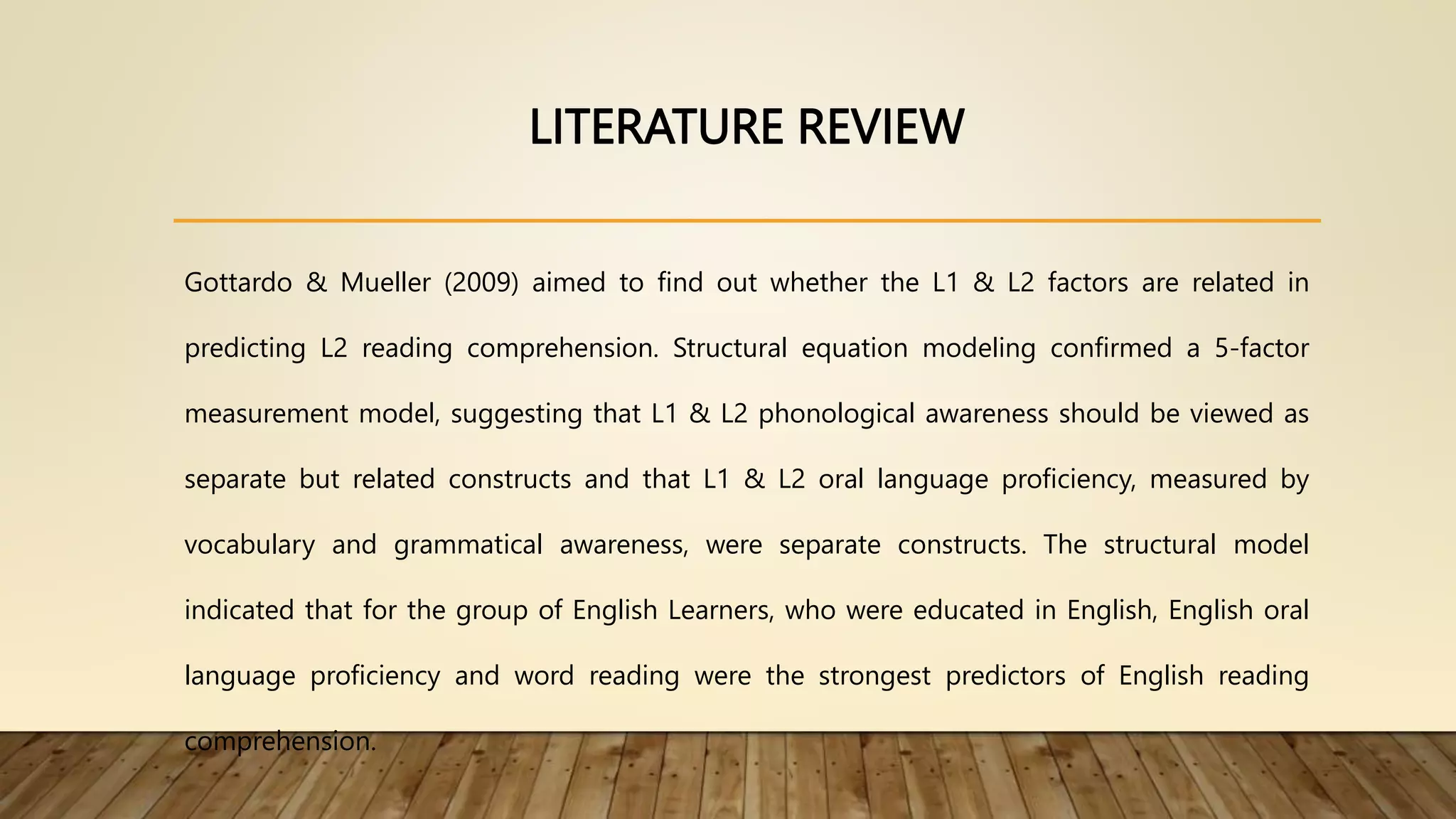 LITERATURE REVIEW
Gottardo & Mueller (2009) aimed to find out whether the L1 & L2 factors are related in
predicting L2 reading comprehension. Structural equation modeling confirmed a 5-factor
measurement model, suggesting that L1 & L2 phonological awareness should be viewed as
separate but related constructs and that L1 & L2 oral language proficiency, measured by
vocabulary and grammatical awareness, were separate constructs. The structural model
indicated that for the group of English Learners, who were educated in English, English oral
language proficiency and word reading were the strongest predictors of English reading
comprehension.
 
