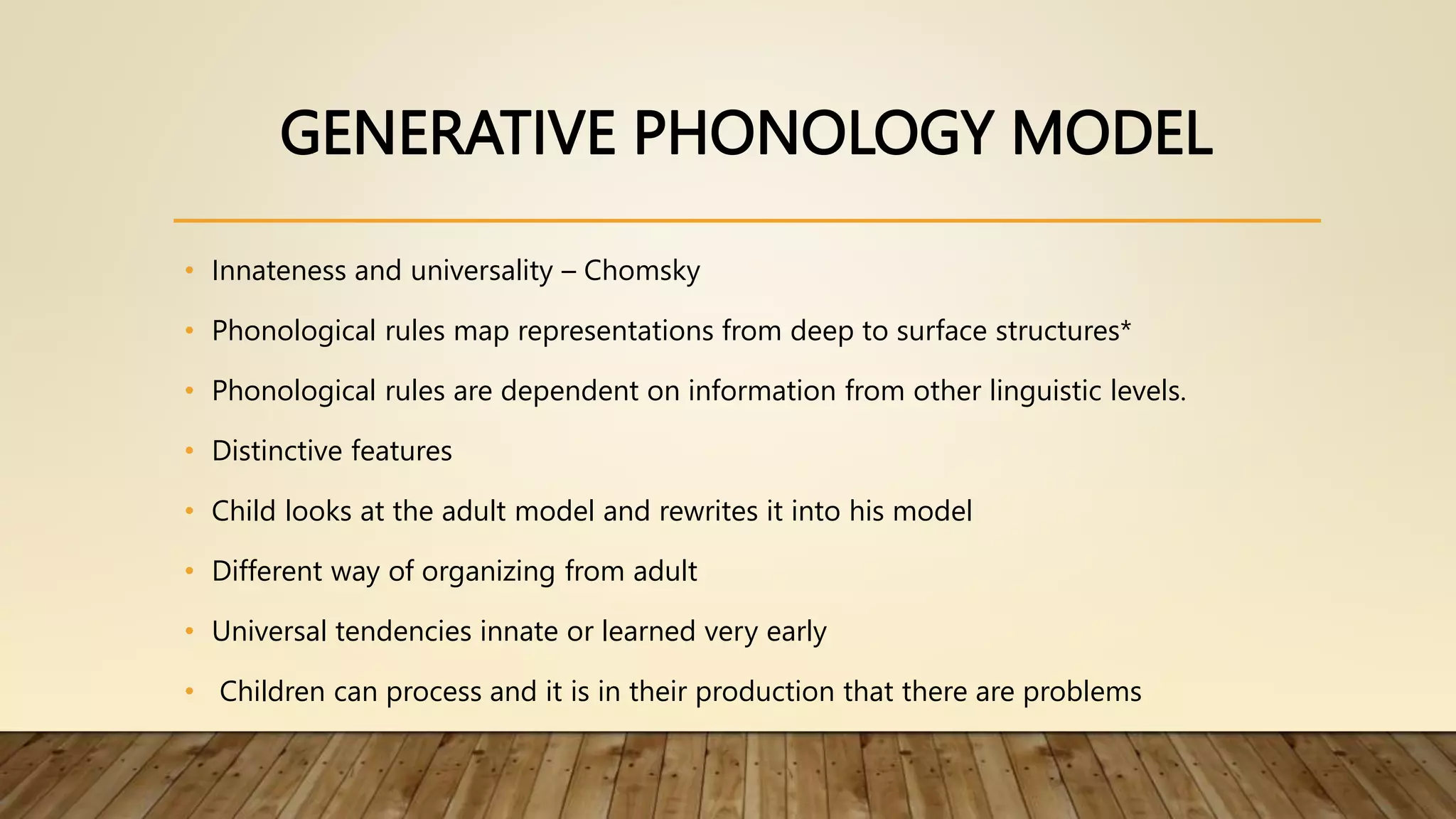 GENERATIVE PHONOLOGY MODEL
• Innateness and universality – Chomsky
• Phonological rules map representations from deep to surface structures*
• Phonological rules are dependent on information from other linguistic levels.
• Distinctive features
• Child looks at the adult model and rewrites it into his model
• Different way of organizing from adult
• Universal tendencies innate or learned very early
• Children can process and it is in their production that there are problems
 