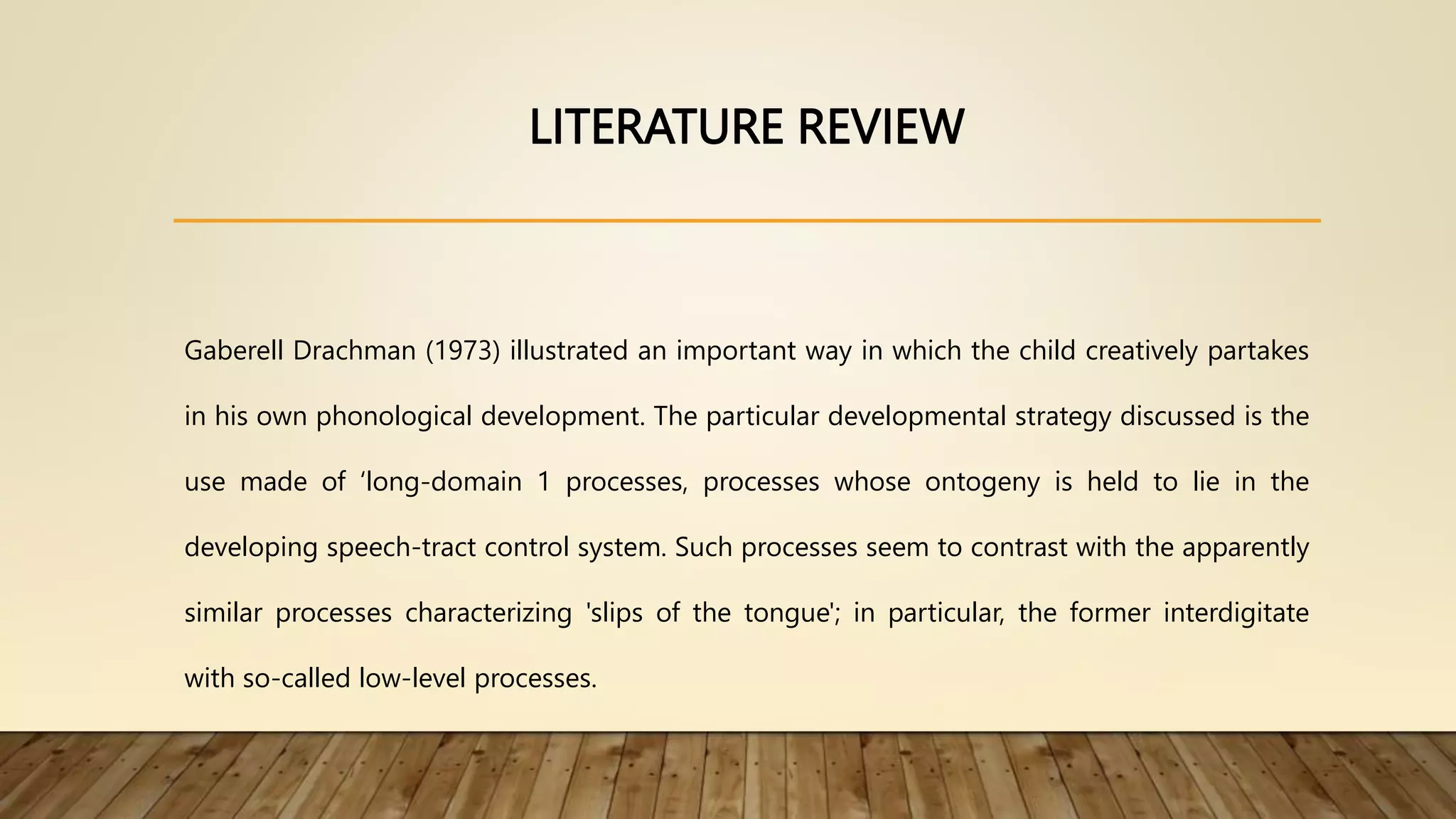LITERATURE REVIEW
Gaberell Drachman (1973) illustrated an important way in which the child creatively partakes
in his own phonological development. The particular developmental strategy discussed is the
use made of ‘long-domain 1 processes, processes whose ontogeny is held to lie in the
developing speech-tract control system. Such processes seem to contrast with the apparently
similar processes characterizing 'slips of the tongue'; in particular, the former interdigitate
with so-called low-level processes.
 
