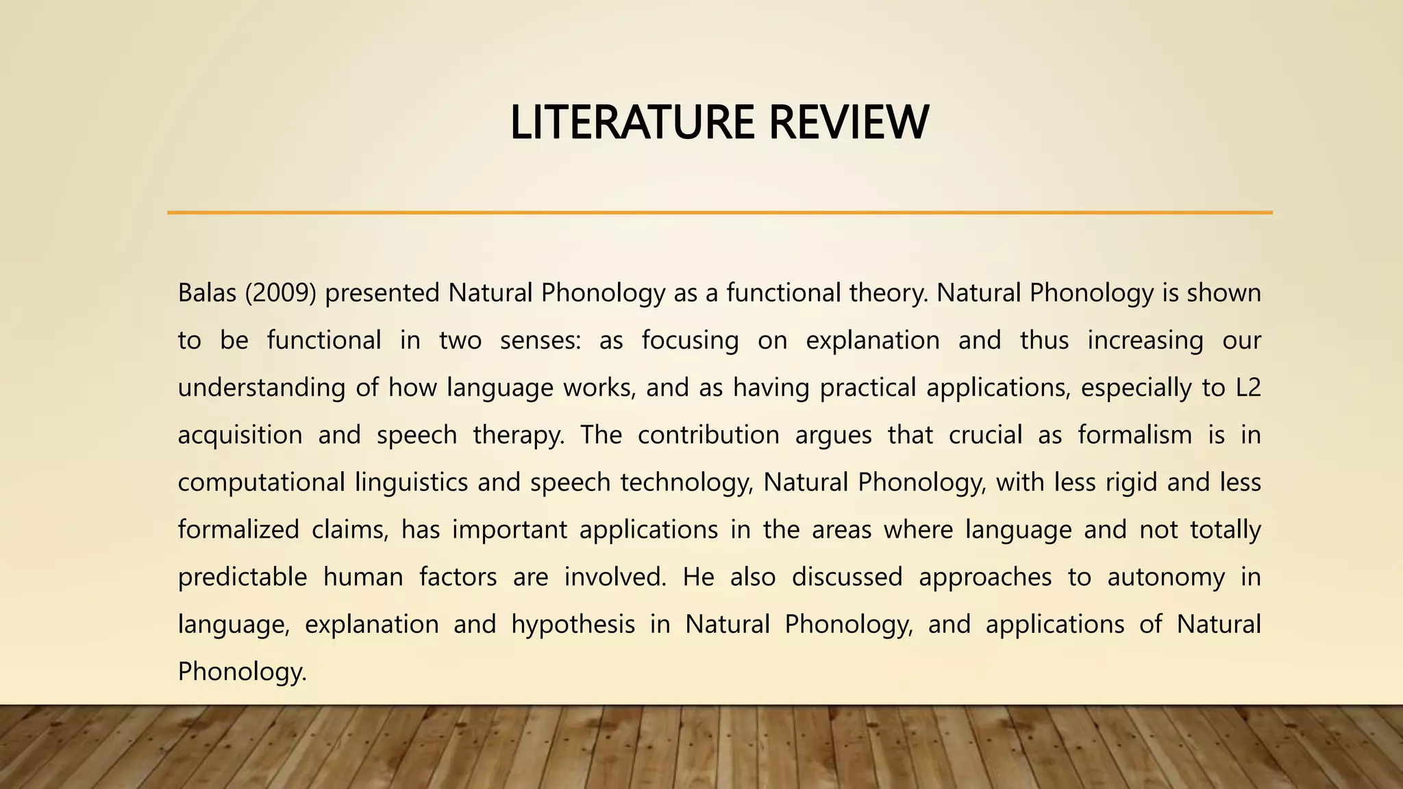 LITERATURE REVIEW
Balas (2009) presented Natural Phonology as a functional theory. Natural Phonology is shown
to be functional in two senses: as focusing on explanation and thus increasing our
understanding of how language works, and as having practical applications, especially to L2
acquisition and speech therapy. The contribution argues that crucial as formalism is in
computational linguistics and speech technology, Natural Phonology, with less rigid and less
formalized claims, has important applications in the areas where language and not totally
predictable human factors are involved. He also discussed approaches to autonomy in
language, explanation and hypothesis in Natural Phonology, and applications of Natural
Phonology.
 