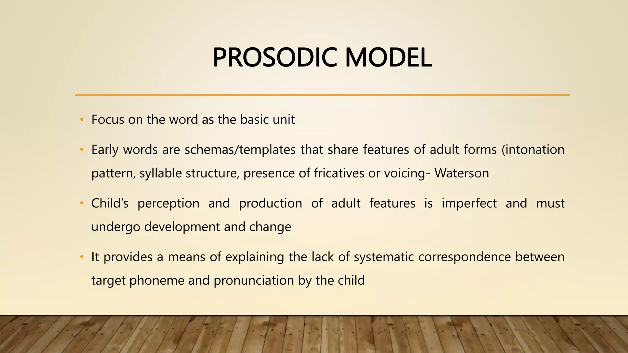 PROSODIC MODEL
• Focus on the word as the basic unit
• Early words are schemas/templates that share features of adult forms (intonation
pattern, syllable structure, presence of fricatives or voicing- Waterson
• Child’s perception and production of adult features is imperfect and must
undergo development and change
• It provides a means of explaining the lack of systematic correspondence between
target phoneme and pronunciation by the child
 
