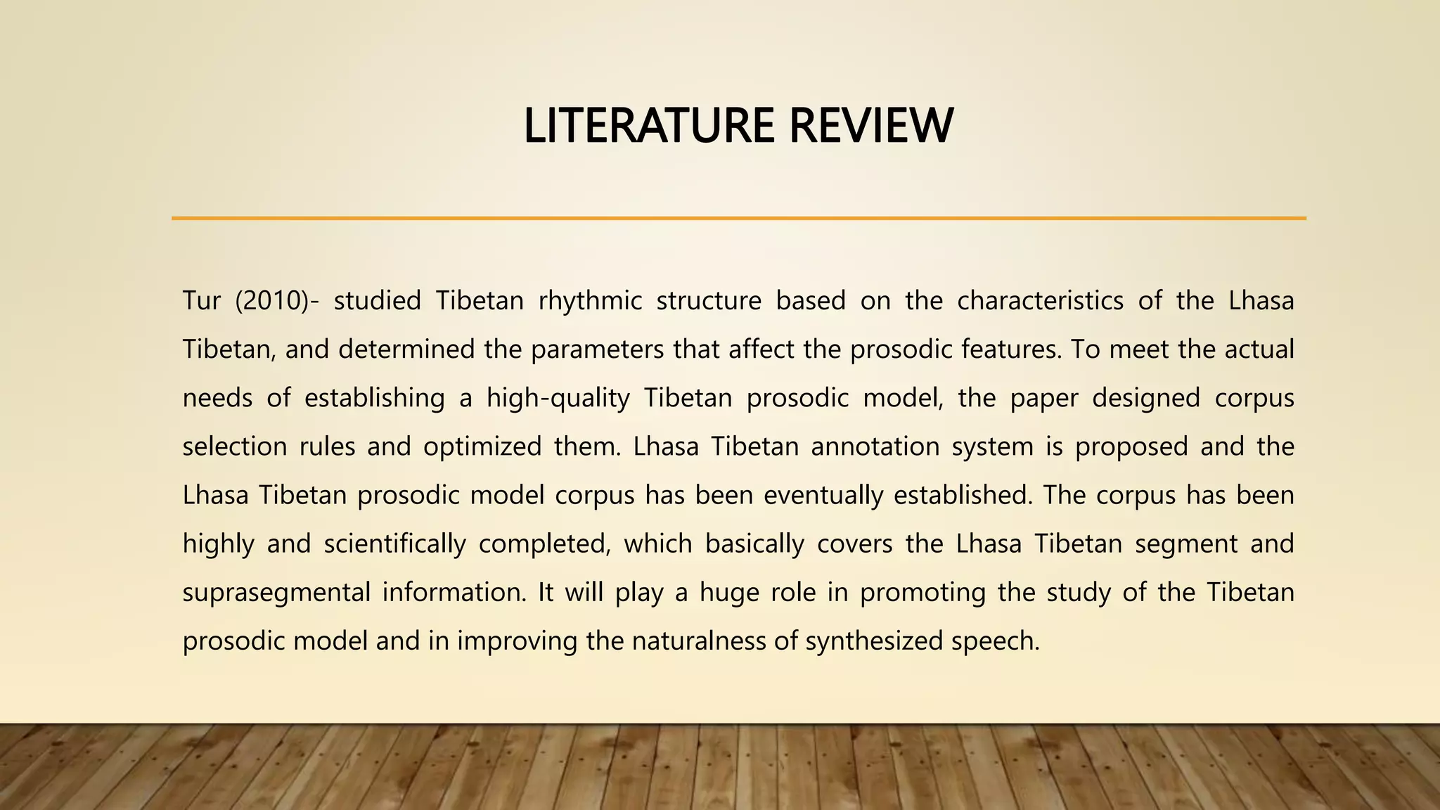 LITERATURE REVIEW
Tur (2010)- studied Tibetan rhythmic structure based on the characteristics of the Lhasa
Tibetan, and determined the parameters that affect the prosodic features. To meet the actual
needs of establishing a high-quality Tibetan prosodic model, the paper designed corpus
selection rules and optimized them. Lhasa Tibetan annotation system is proposed and the
Lhasa Tibetan prosodic model corpus has been eventually established. The corpus has been
highly and scientifically completed, which basically covers the Lhasa Tibetan segment and
suprasegmental information. It will play a huge role in promoting the study of the Tibetan
prosodic model and in improving the naturalness of synthesized speech.
 