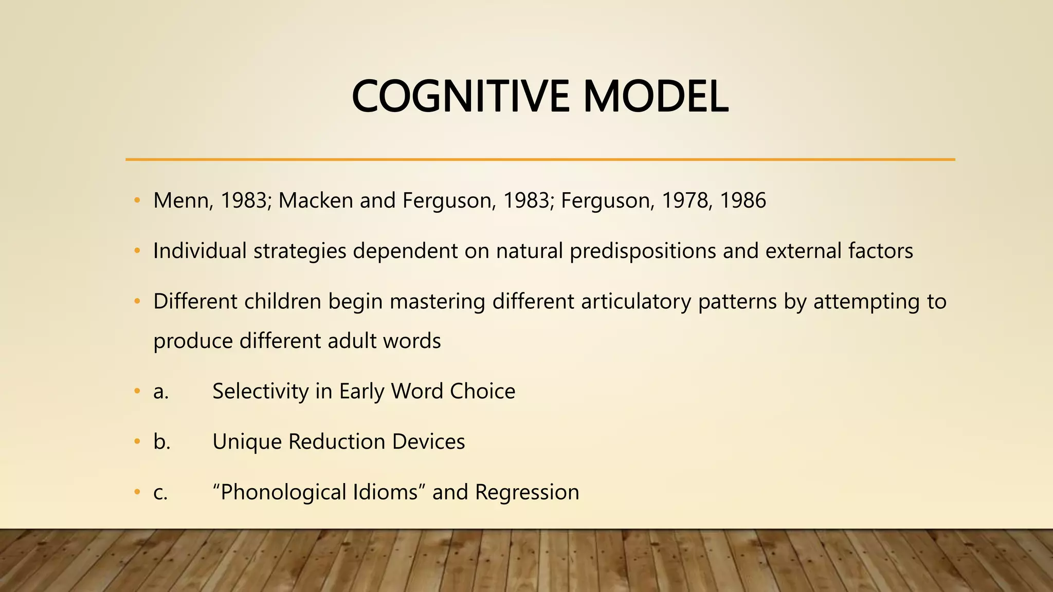 COGNITIVE MODEL
• Menn, 1983; Macken and Ferguson, 1983; Ferguson, 1978, 1986
• Individual strategies dependent on natural predispositions and external factors
• Different children begin mastering different articulatory patterns by attempting to
produce different adult words
• a. Selectivity in Early Word Choice
• b. Unique Reduction Devices
• c. “Phonological Idioms” and Regression
 