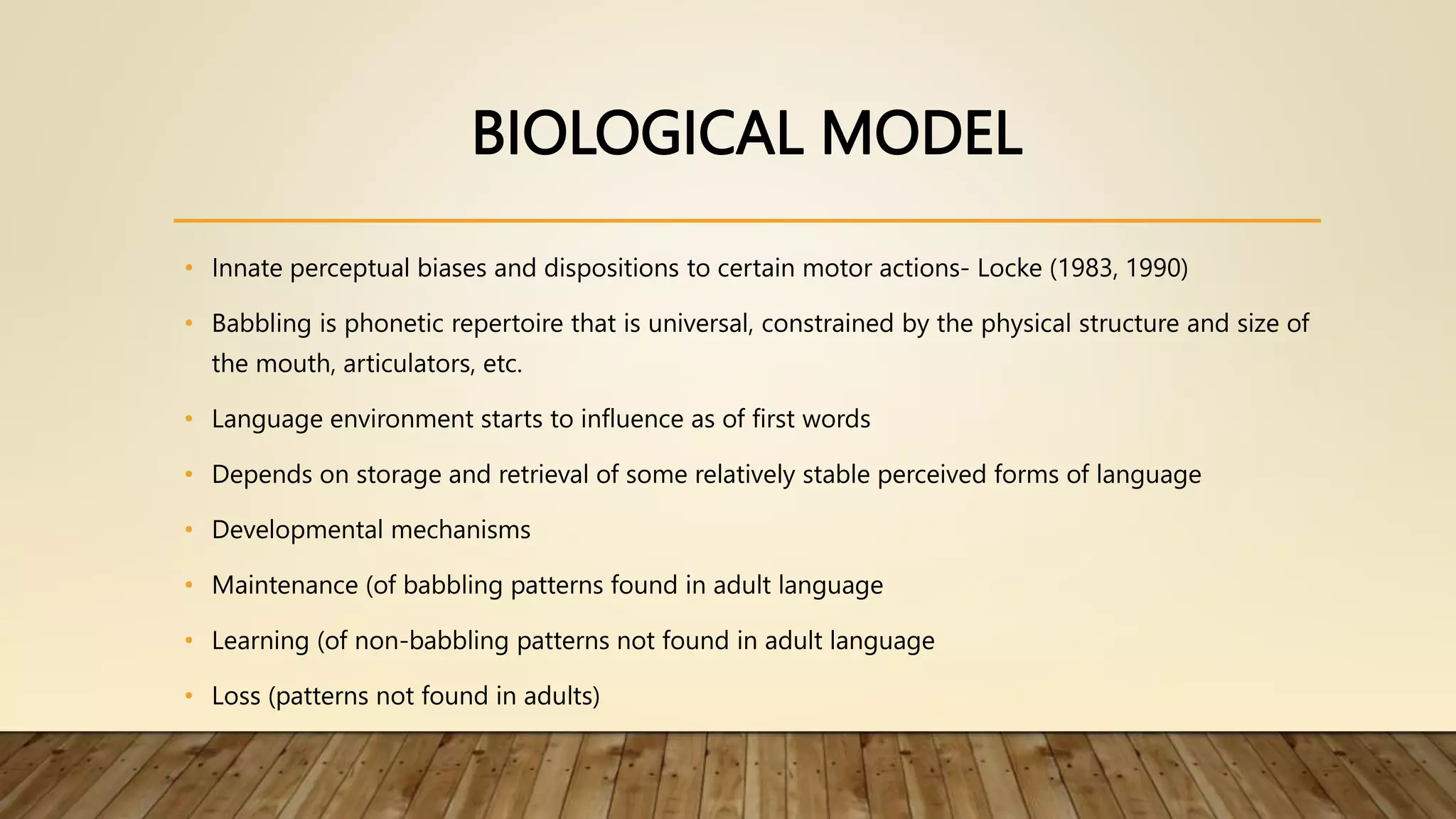 BIOLOGICAL MODEL
• Innate perceptual biases and dispositions to certain motor actions- Locke (1983, 1990)
• Babbling is phonetic repertoire that is universal, constrained by the physical structure and size of
the mouth, articulators, etc.
• Language environment starts to influence as of first words
• Depends on storage and retrieval of some relatively stable perceived forms of language
• Developmental mechanisms
• Maintenance (of babbling patterns found in adult language
• Learning (of non-babbling patterns not found in adult language
• Loss (patterns not found in adults)
 