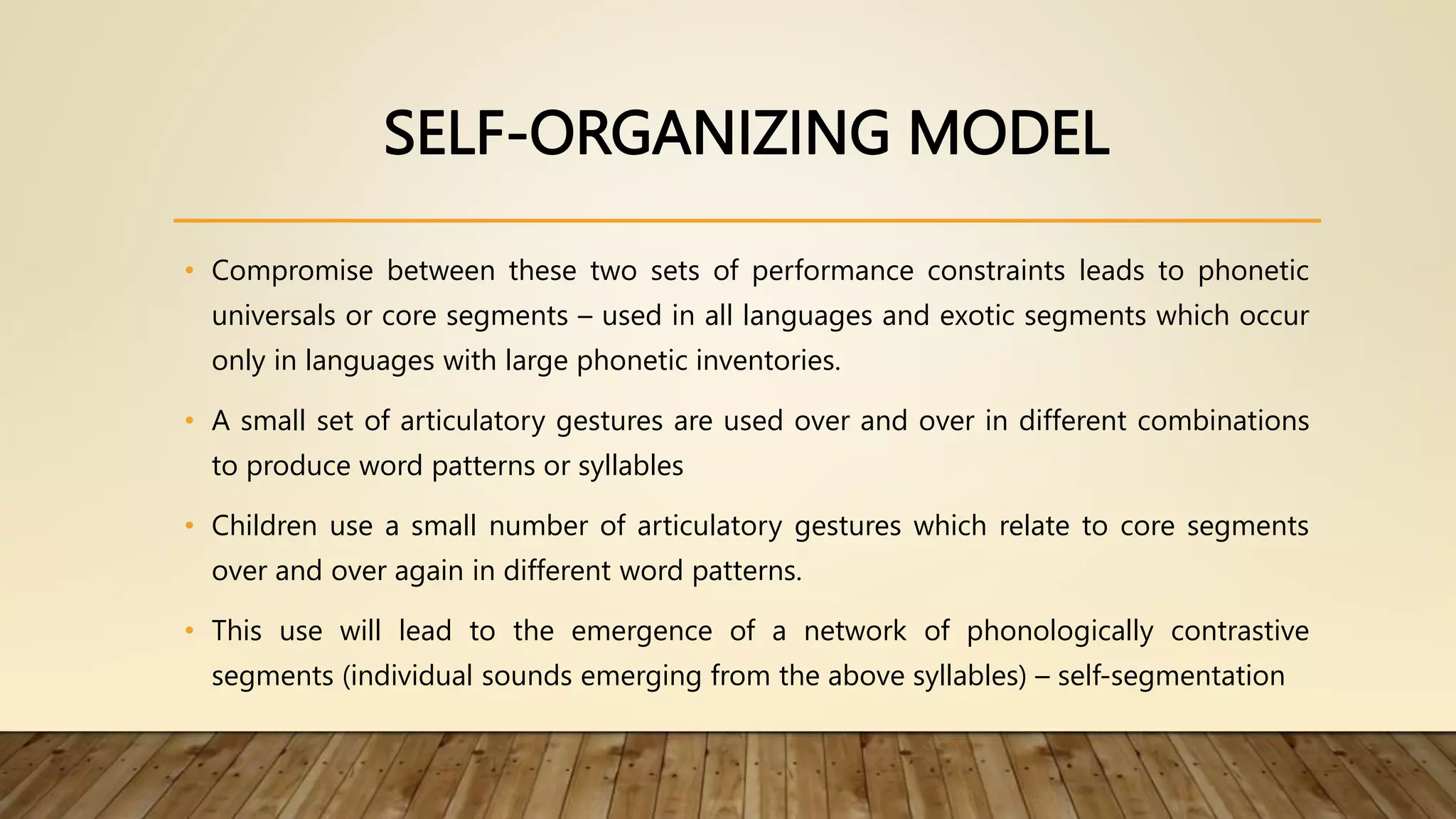 SELF-ORGANIZING MODEL
• Compromise between these two sets of performance constraints leads to phonetic
universals or core segments – used in all languages and exotic segments which occur
only in languages with large phonetic inventories.
• A small set of articulatory gestures are used over and over in different combinations
to produce word patterns or syllables
• Children use a small number of articulatory gestures which relate to core segments
over and over again in different word patterns.
• This use will lead to the emergence of a network of phonologically contrastive
segments (individual sounds emerging from the above syllables) – self-segmentation
 