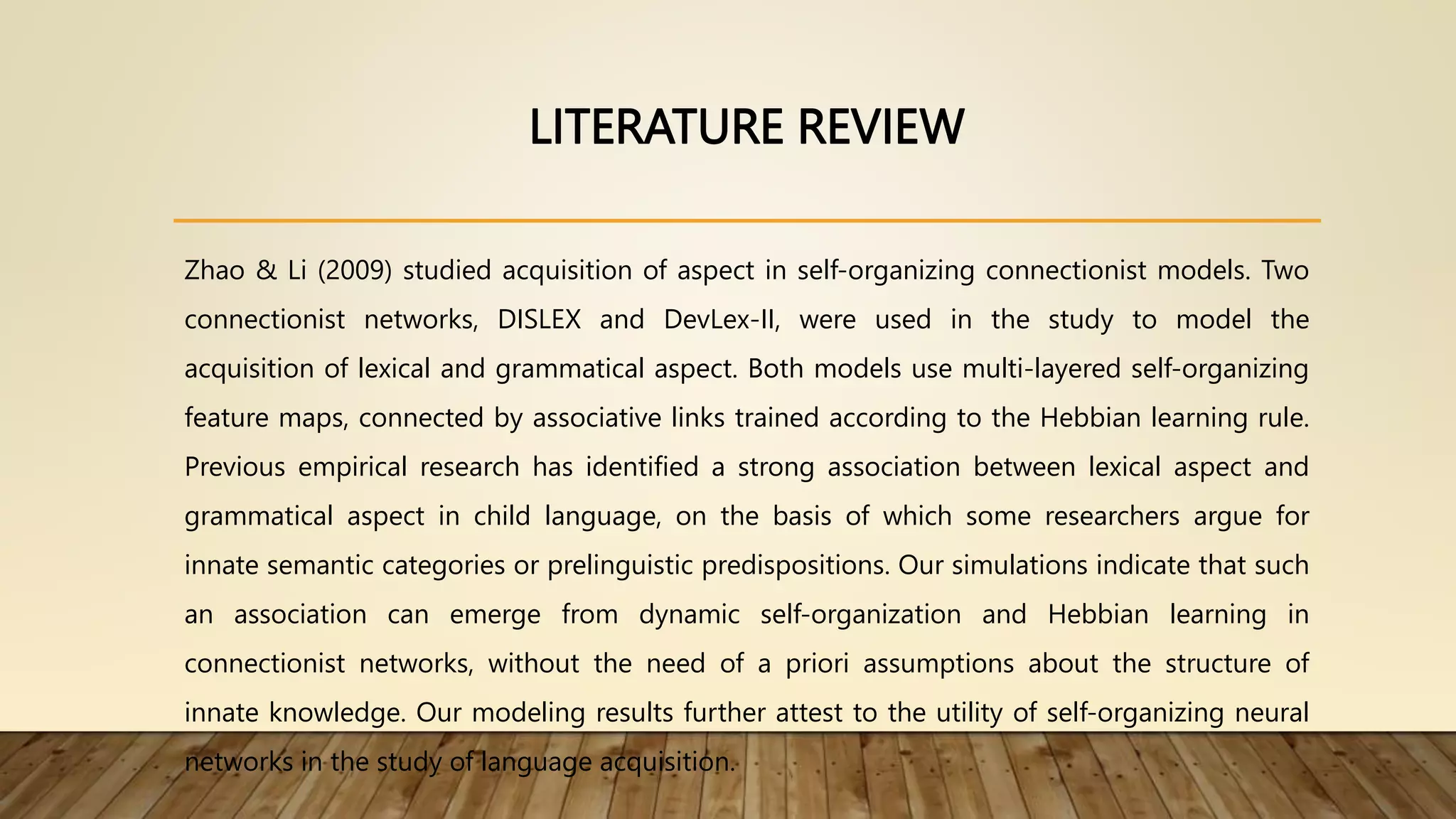 LITERATURE REVIEW
Zhao & Li (2009) studied acquisition of aspect in self-organizing connectionist models. Two
connectionist networks, DISLEX and DevLex-II, were used in the study to model the
acquisition of lexical and grammatical aspect. Both models use multi-layered self-organizing
feature maps, connected by associative links trained according to the Hebbian learning rule.
Previous empirical research has identified a strong association between lexical aspect and
grammatical aspect in child language, on the basis of which some researchers argue for
innate semantic categories or prelinguistic predispositions. Our simulations indicate that such
an association can emerge from dynamic self-organization and Hebbian learning in
connectionist networks, without the need of a priori assumptions about the structure of
innate knowledge. Our modeling results further attest to the utility of self-organizing neural
networks in the study of language acquisition.
 