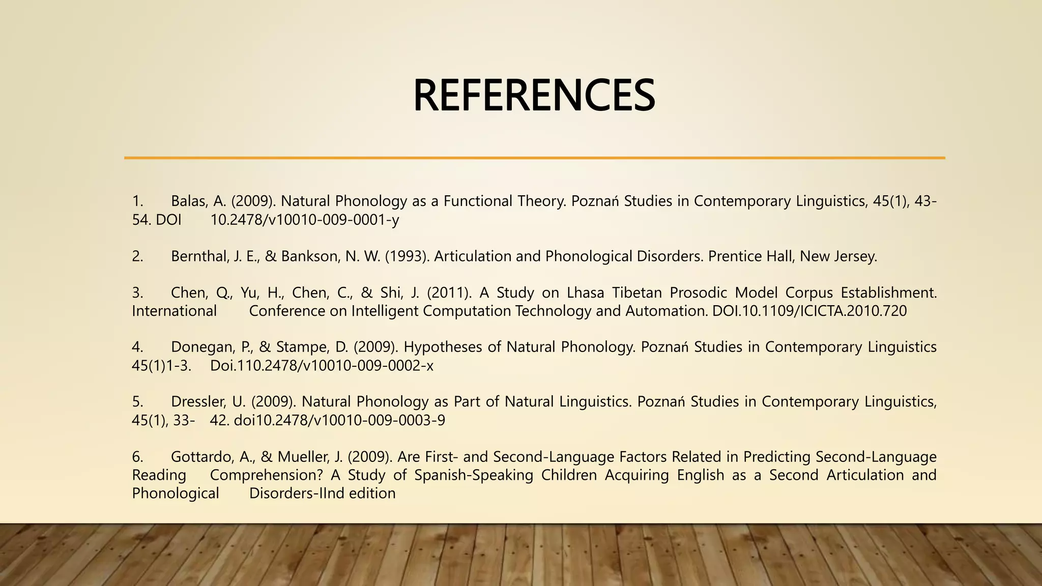 REFERENCES
1. Balas, A. (2009). Natural Phonology as a Functional Theory. Poznań Studies in Contemporary Linguistics, 45(1), 43-
54. DOI 10.2478/v10010-009-0001-y
2. Bernthal, J. E., & Bankson, N. W. (1993). Articulation and Phonological Disorders. Prentice Hall, New Jersey.
3. Chen, Q., Yu, H., Chen, C., & Shi, J. (2011). A Study on Lhasa Tibetan Prosodic Model Corpus Establishment.
International Conference on Intelligent Computation Technology and Automation. DOI.10.1109/ICICTA.2010.720
4. Donegan, P., & Stampe, D. (2009). Hypotheses of Natural Phonology. Poznań Studies in Contemporary Linguistics
45(1)1-3. Doi.110.2478/v10010-009-0002-x
5. Dressler, U. (2009). Natural Phonology as Part of Natural Linguistics. Poznań Studies in Contemporary Linguistics,
45(1), 33- 42. doi10.2478/v10010-009-0003-9
6. Gottardo, A., & Mueller, J. (2009). Are First- and Second-Language Factors Related in Predicting Second-Language
Reading Comprehension? A Study of Spanish-Speaking Children Acquiring English as a Second Articulation and
Phonological Disorders-IInd edition
 