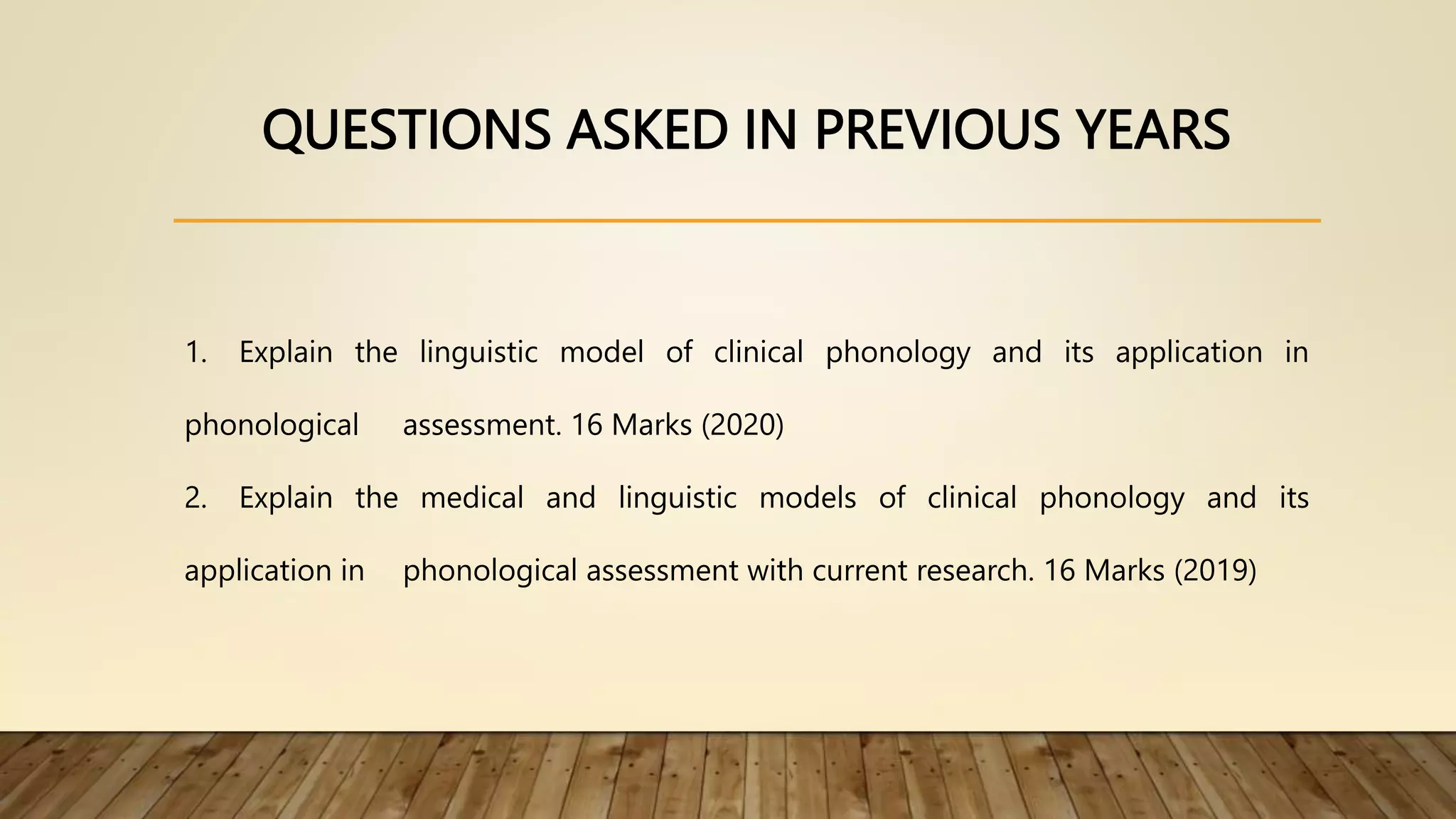 QUESTIONS ASKED IN PREVIOUS YEARS
1. Explain the linguistic model of clinical phonology and its application in
phonological assessment. 16 Marks (2020)
2. Explain the medical and linguistic models of clinical phonology and its
application in phonological assessment with current research. 16 Marks (2019)
 