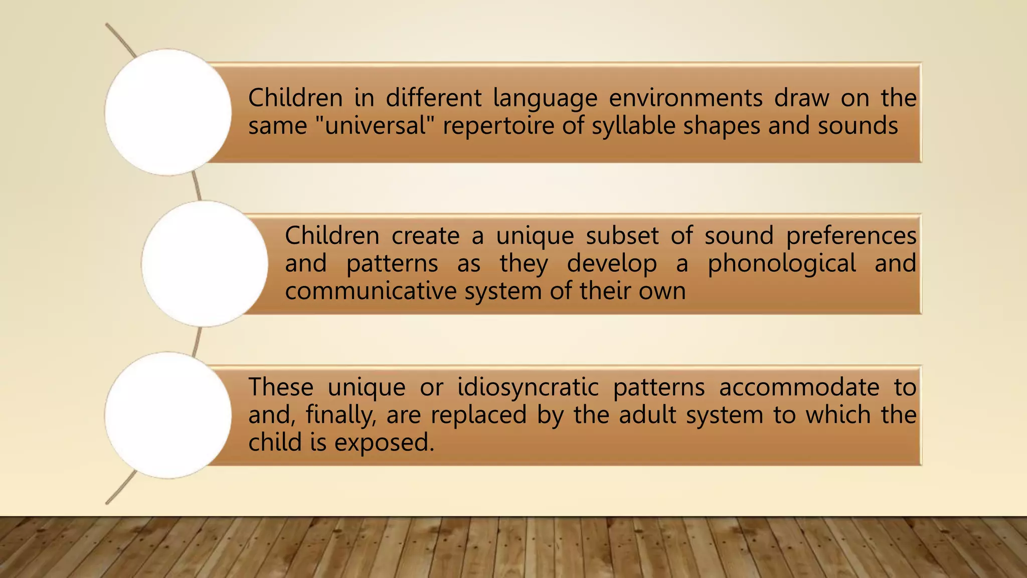 Children in different language environments draw on the
same "universal" repertoire of syllable shapes and sounds
Children create a unique subset of sound preferences
and patterns as they develop a phonological and
communicative system of their own
These unique or idiosyncratic patterns accommodate to
and, finally, are replaced by the adult system to which the
child is exposed.
 