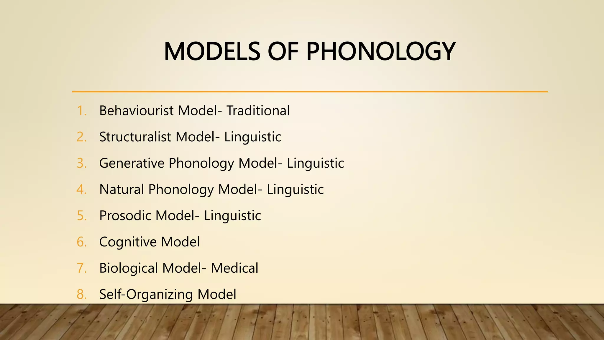 MODELS OF PHONOLOGY
1. Behaviourist Model- Traditional
2. Structuralist Model- Linguistic
3. Generative Phonology Model- Linguistic
4. Natural Phonology Model- Linguistic
5. Prosodic Model- Linguistic
6. Cognitive Model
7. Biological Model- Medical
8. Self-Organizing Model
 