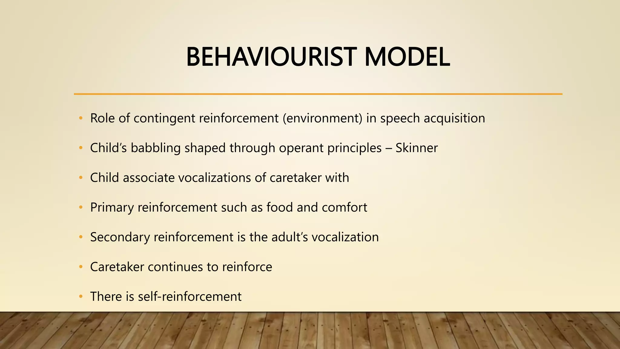 BEHAVIOURIST MODEL
• Role of contingent reinforcement (environment) in speech acquisition
• Child’s babbling shaped through operant principles – Skinner
• Child associate vocalizations of caretaker with
• Primary reinforcement such as food and comfort
• Secondary reinforcement is the adult’s vocalization
• Caretaker continues to reinforce
• There is self-reinforcement
 