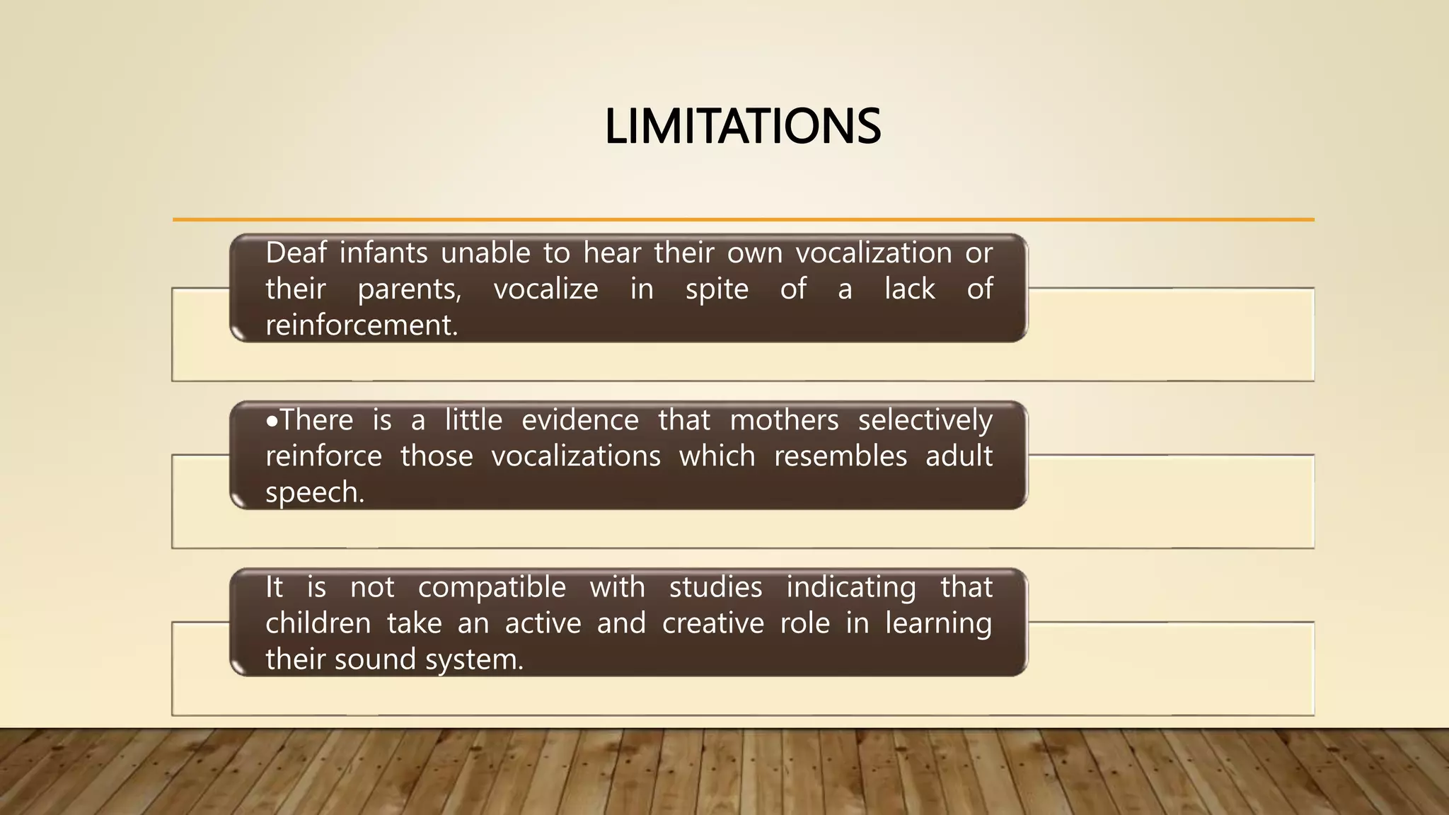 LIMITATIONS
Deaf infants unable to hear their own vocalization or
their parents, vocalize in spite of a lack of
reinforcement.
There is a little evidence that mothers selectively
reinforce those vocalizations which resembles adult
speech.
It is not compatible with studies indicating that
children take an active and creative role in learning
their sound system.
 